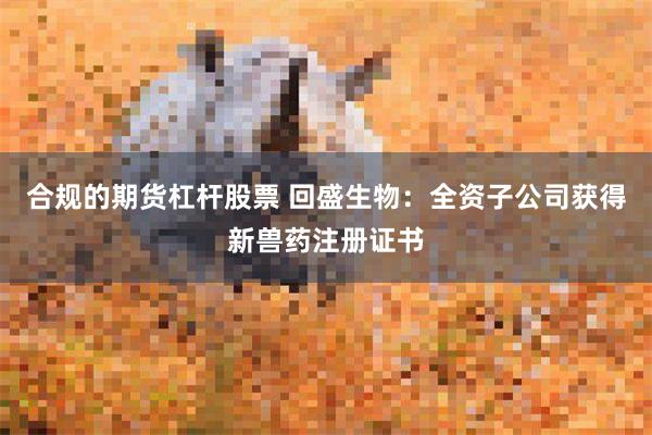 合规的期货杠杆股票 回盛生物:全资子公司获得新兽药注册证书