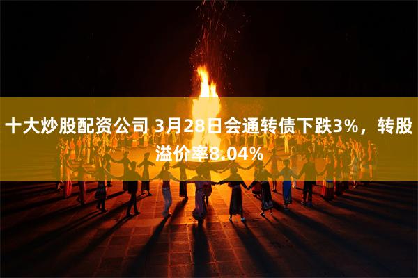 十大炒股配资公司 3月28日会通转债下跌3%，转股溢价率8.04%