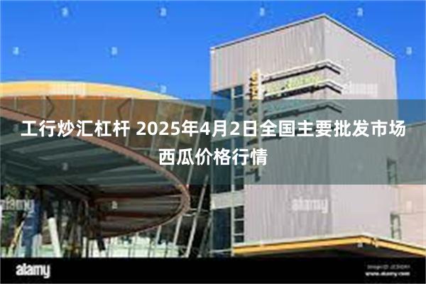 工行炒汇杠杆 2025年4月2日全国主要批发市场西瓜价格行情