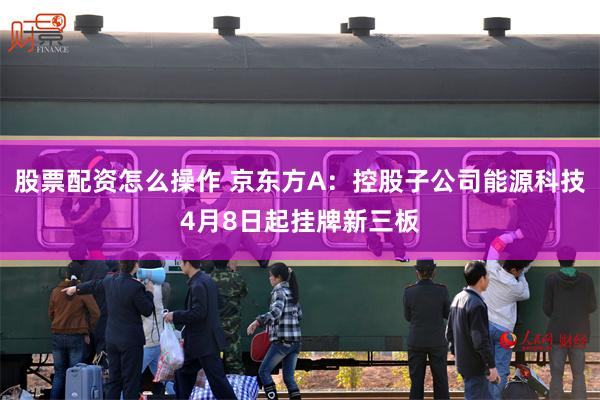 股票配资怎么操作 京东方A：控股子公司能源科技4月8日起挂牌新三板