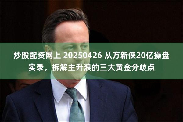 炒股配资网上 20250426 从方新侠20亿操盘实录，拆解主升浪的三大黄金分歧点