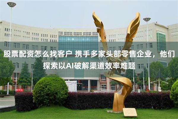 股票配资怎么找客户 携手多家头部零售企业，他们探索以AI破解渠道效率难题