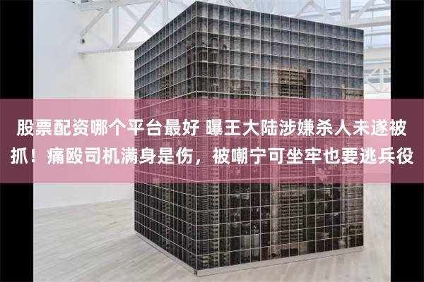 股票配资哪个平台最好 曝王大陆涉嫌杀人未遂被抓！痛殴司机满身是伤，被嘲宁可坐牢也要逃兵役