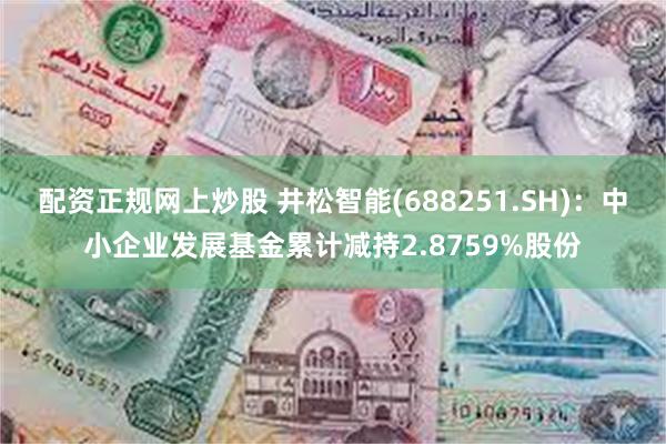 配资正规网上炒股 井松智能(688251.SH)：中小企业发展基金累计减持2.8759%股份