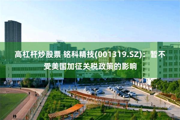 高杠杆炒股票 铭科精技(001319.SZ)：暂不受美国加征关税政策的影响