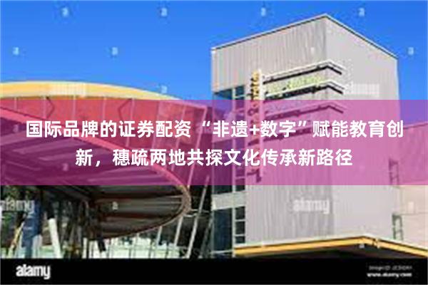 国际品牌的证券配资 “非遗+数字”赋能教育创新，穗疏两地共探文化传承新路径