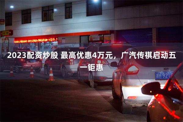 2023配资炒股 最高优惠4万元，广汽传祺启动五一钜惠