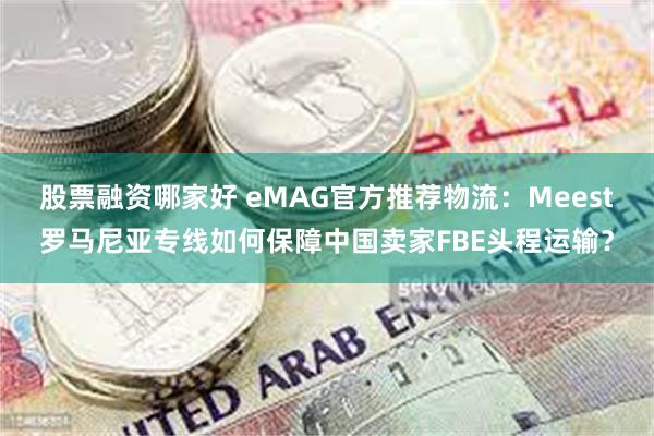 股票融资哪家好 eMAG官方推荐物流：Meest罗马尼亚专线如何保障中国卖家FBE头程运输？