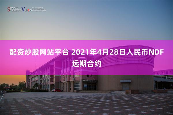 配资炒股网站平台 2021年4月28日人民币NDF远期合约
