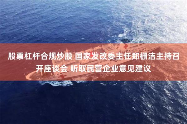 股票杠杆合规炒股 国家发改委主任郑栅洁主持召开座谈会 听取民营企业意见建议