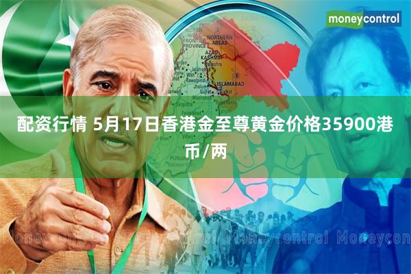 配资行情 5月17日香港金至尊黄金价格35900港币/两