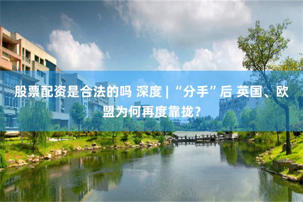 股票配资是合法的吗 深度 | “分手”后 英国、欧盟为何再度靠拢？