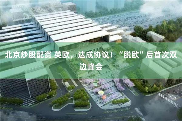 北京炒股配资 英欧，达成协议！“脱欧”后首次双边峰会