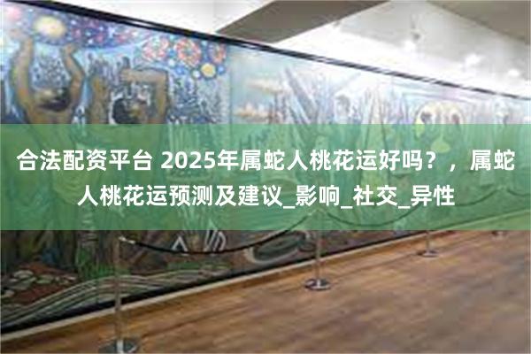 合法配资平台 2025年属蛇人桃花运好吗？，属蛇人桃花运预测及建议_影响_社交_异性