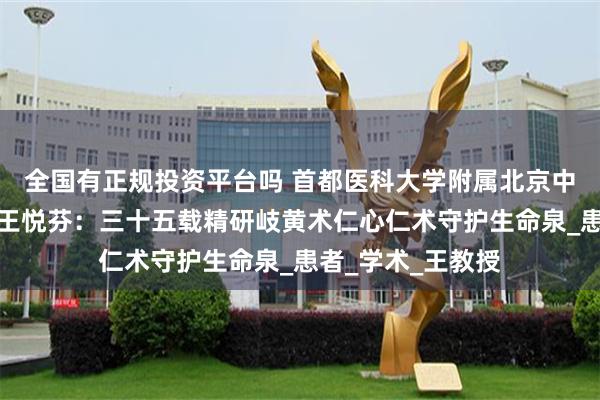 全国有正规投资平台吗 首都医科大学附属北京中医医院肾病大家王悦芬：三十五载精研岐黄术仁心仁术守护生命泉_患者_学术_王教授