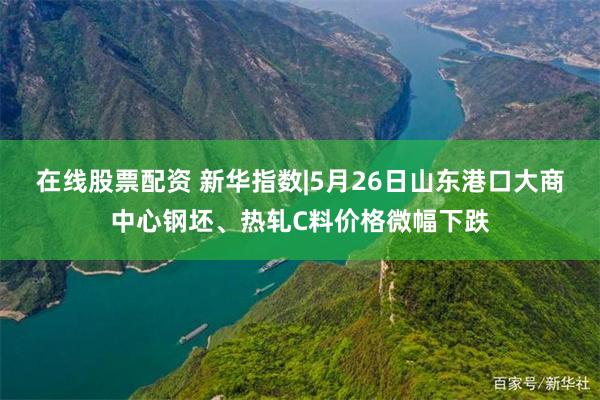 在线股票配资 新华指数|5月26日山东港口大商中心钢坯、热轧C料价格微幅下跌