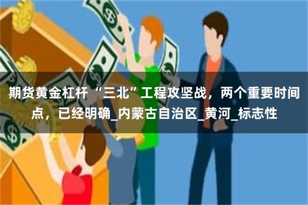 期货黄金杠杆 “三北”工程攻坚战，两个重要时间点，已经明确_内蒙古自治区_黄河_标志性