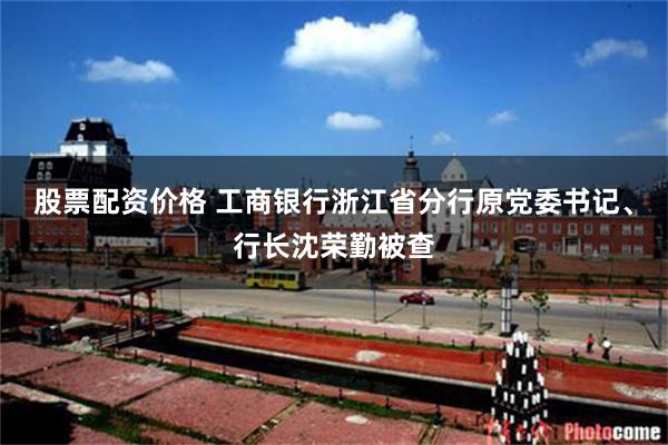 股票配资价格 工商银行浙江省分行原党委书记、行长沈荣勤被查