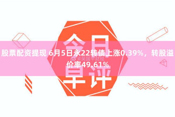 股票配资提现 6月5日永22转债上涨0.39%，转股溢价率49.61%