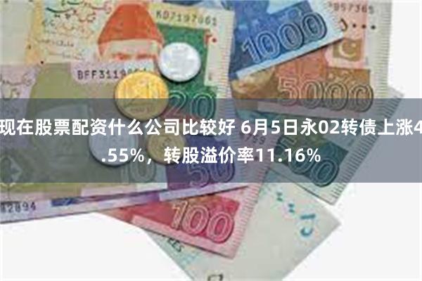 现在股票配资什么公司比较好 6月5日永02转债上涨4.55%，转股溢价率11.16%