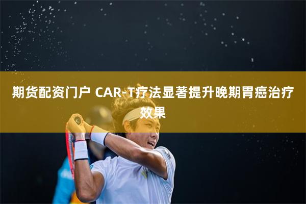 期货配资门户 CAR-T疗法显著提升晚期胃癌治疗效果