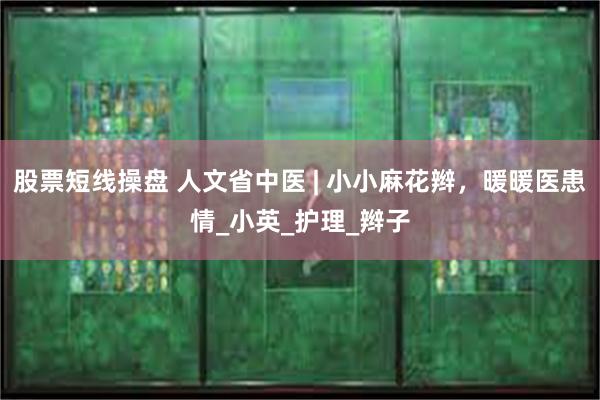 股票短线操盘 人文省中医 | 小小麻花辫，暖暖医患情_小英_护理_辫子
