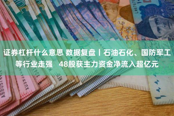 证券杠杆什么意思 数据复盘丨石油石化、国防军工等行业走强   48股获主力资金净流入超亿元