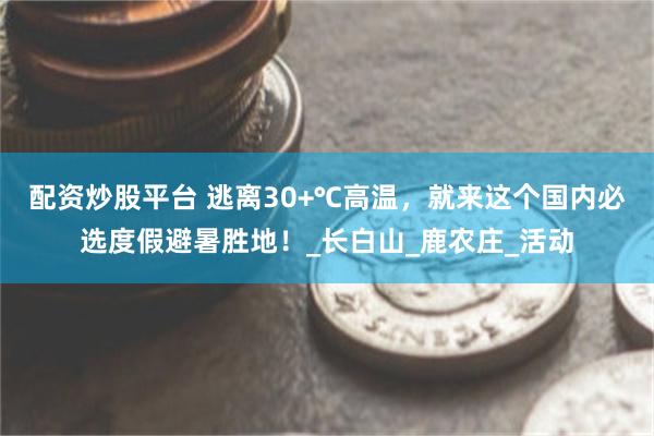 配资炒股平台 逃离30+℃高温，就来这个国内必选度假避暑胜地！_长白山_鹿农庄_活动