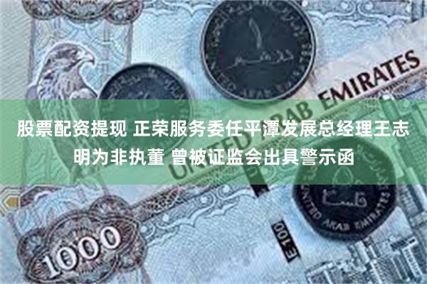 股票配资提现 正荣服务委任平潭发展总经理王志明为非执董 曾被证监会出具警示函