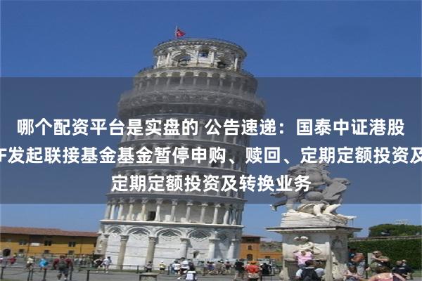 哪个配资平台是实盘的 公告速递：国泰中证港股通科技ETF发起联接基金基金暂停申购、赎回、定期定额投资及转换业务