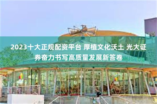 2023十大正规配资平台 厚植文化沃土 光大证券奋力书写高质量发展新答卷