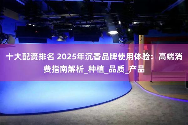 十大配资排名 2025年沉香品牌使用体验：高端消费指南解析_种植_品质_产品