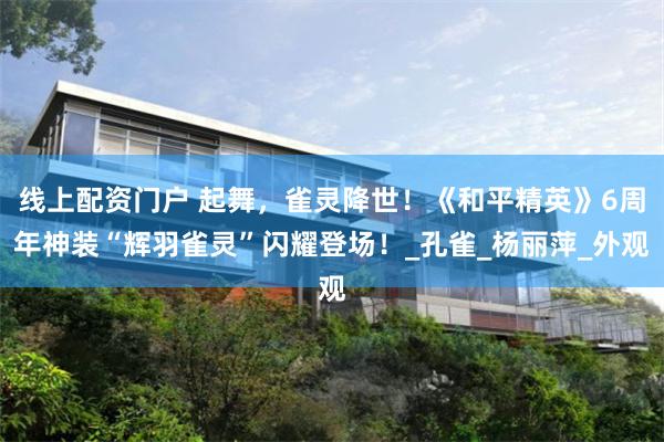 线上配资门户 起舞，雀灵降世！《和平精英》6周年神装“辉羽雀灵”闪耀登场！_孔雀_杨丽萍_外观