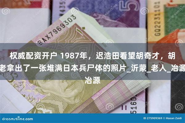 权威配资开户 1987年，迟浩田看望胡奇才，胡老拿出了一张堆满日本兵尸体的照片_沂蒙_老人_冶源