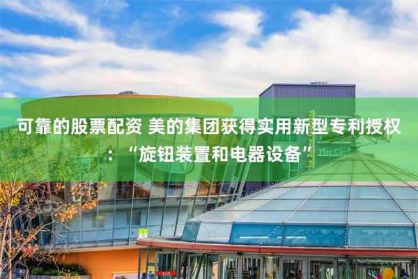 可靠的股票配资 美的集团获得实用新型专利授权：“旋钮装置和电器设备”