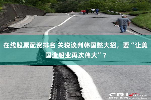 在线股票配资排名 关税谈判韩国憋大招，要“让美国造船业再次伟大”？