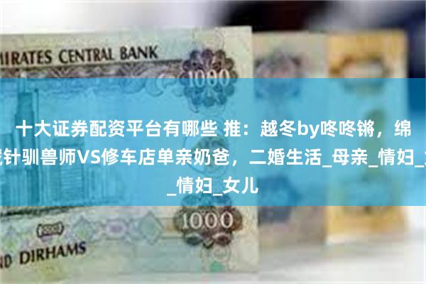 十大证券配资平台有哪些 推：越冬by咚咚锵，绵里藏针驯兽师VS修车店单亲奶爸，二婚生活_母亲_情妇_女儿