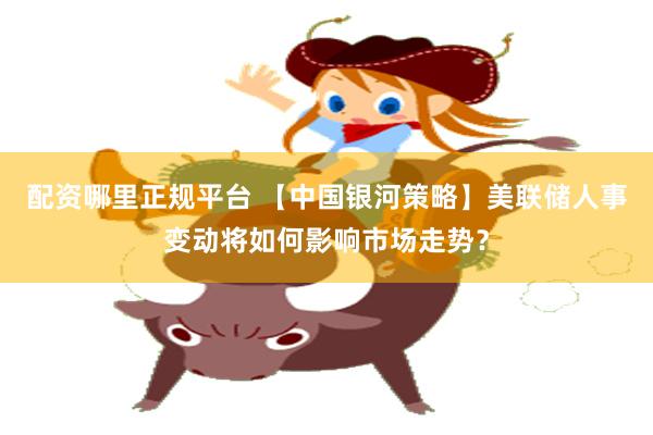 配资哪里正规平台 【中国银河策略】美联储人事变动将如何影响市场走势？