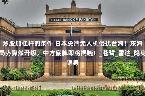 炒股加杠杆的条件 日本尖端无人机侵扰台海！东海局势骤然升级，中方底牌即将揭晓！_苍鹭_雷达_隐身