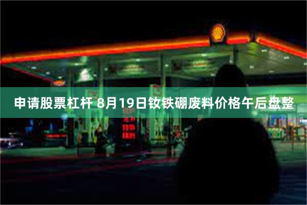 申请股票杠杆 8月19日钕铁硼废料价格午后盘整