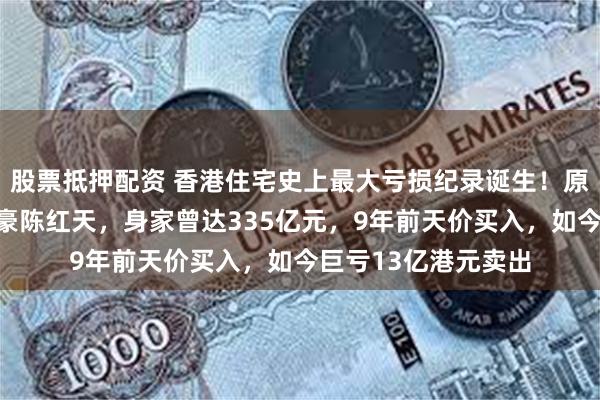 股票抵押配资 香港住宅史上最大亏损纪录诞生！原业主系深圳神秘富豪陈红天，身家曾达335亿元，9年前天价买入，如今巨亏13亿港元卖出