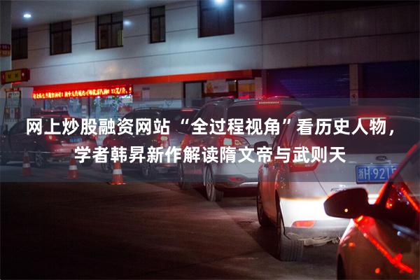网上炒股融资网站 “全过程视角”看历史人物，学者韩昇新作解读隋文帝与武则天
