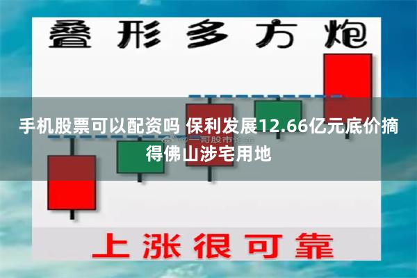手机股票可以配资吗 保利发展12.66亿元底价摘得佛山涉宅用地