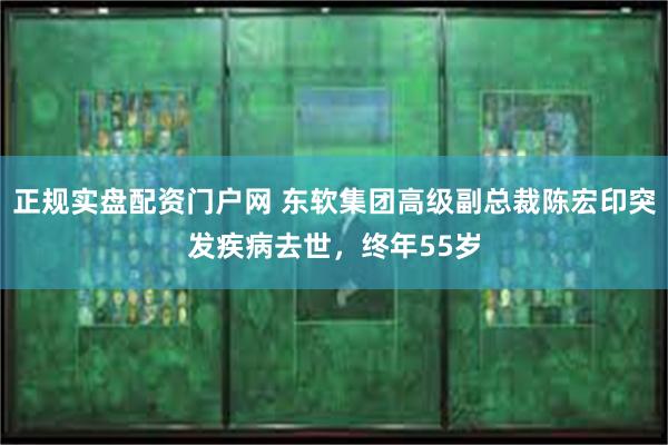 正规实盘配资门户网 东软集团高级副总裁陈宏印突发疾病去世，终年55岁