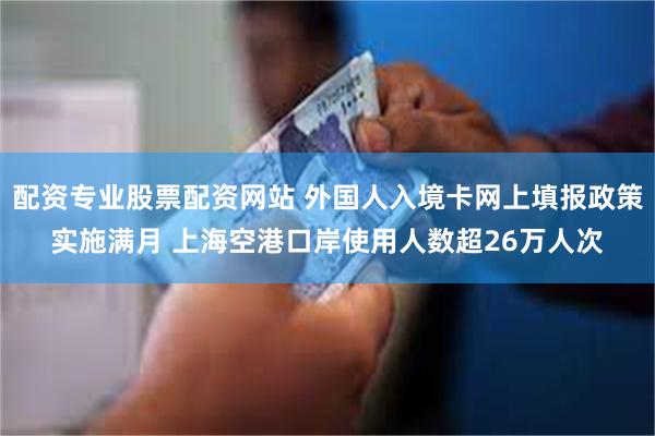 配资专业股票配资网站 外国人入境卡网上填报政策实施满月 上海空港口岸使用人数超26万人次