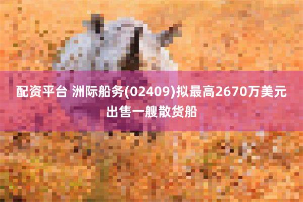 配资平台 洲际船务(02409)拟最高2670万美元出售一艘散货船